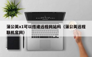 漳浦蒲公英x1可以搭建远程网站吗（蒲公英远程联机官网）