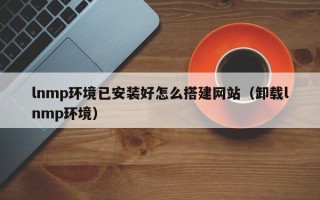 漳浦lnmp环境已安装好怎么搭建网站（卸载lnmp环境）