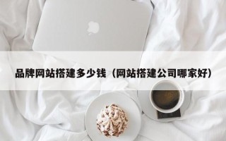 漳浦品牌网站搭建多少钱（网站搭建公司哪家好）
